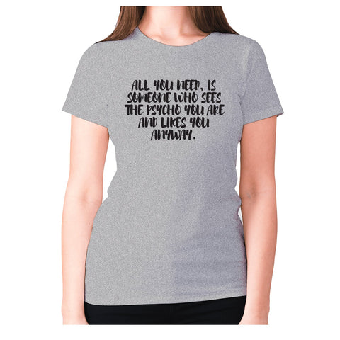 All you need, is someone who sees the psycho you are and likes you anyway - women's premium t-shirt - Graphic Gear