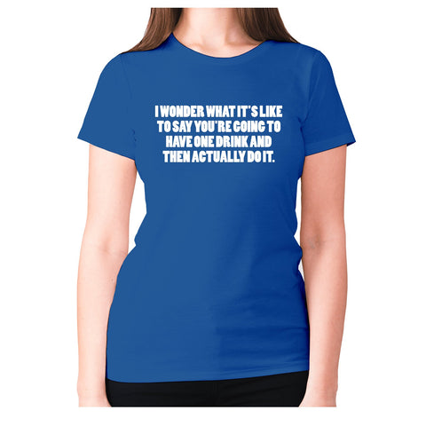 I wonder what it's like to say you're going to have one drink and then actually do it - women's premium t-shirt - Graphic Gear