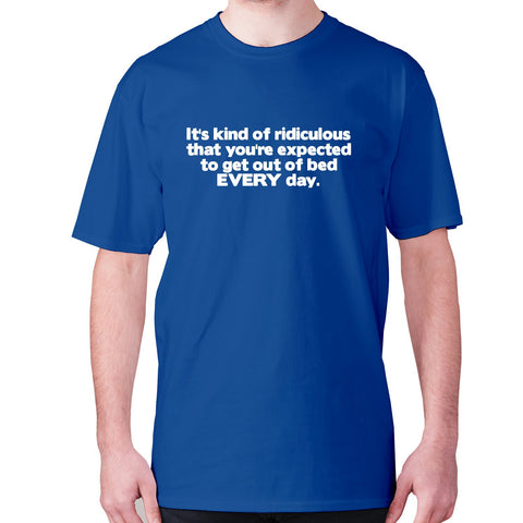 It's kind of ridiculous that you're expected to get out of bed every day - men's premium t-shirt - Graphic Gear