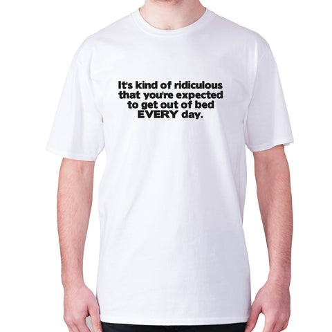 It's kind of ridiculous that you're expected to get out of bed every day - men's premium t-shirt - Graphic Gear