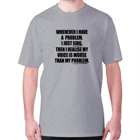 Whenever I have a problem, I just sing, then I realize my voice is worse than my problem - men's premium t-shirt - Graphic Gear