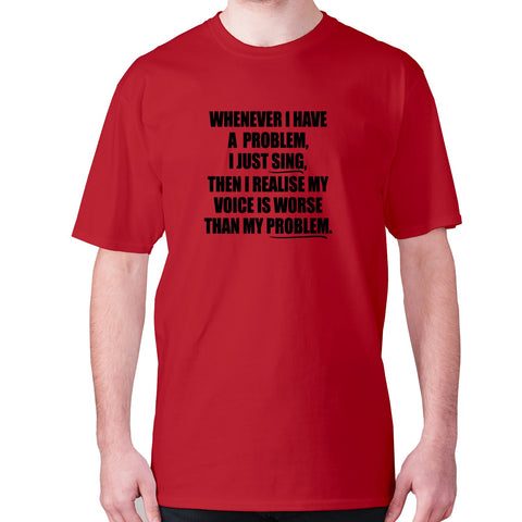 Whenever I have a problem, I just sing, then I realize my voice is worse than my problem - men's premium t-shirt - Graphic Gear