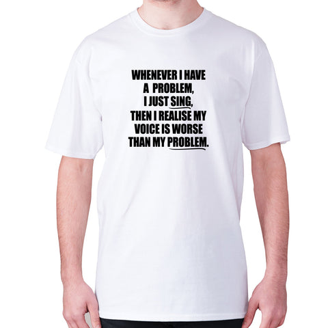 Whenever I have a problem, I just sing, then I realize my voice is worse than my problem - men's premium t-shirt - Graphic Gear