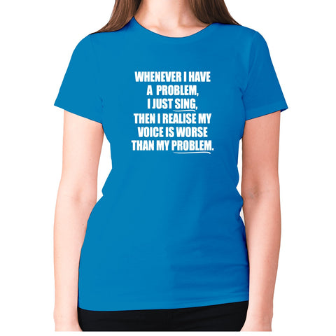 Whenever I have a problem, I just sing, then I realize my voice is worse than my problem - women's premium t-shirt - Graphic Gear