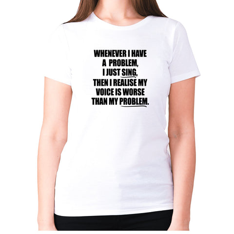 Whenever I have a problem, I just sing, then I realize my voice is worse than my problem - women's premium t-shirt - Graphic Gear