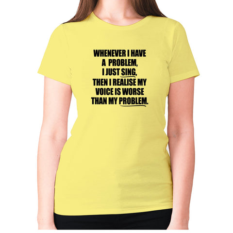 Whenever I have a problem, I just sing, then I realize my voice is worse than my problem - women's premium t-shirt - Graphic Gear